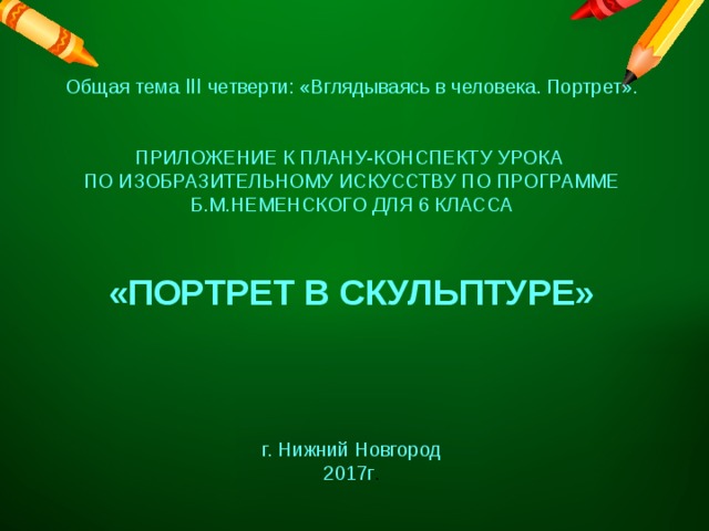 Общая тема III четверти: «Вглядываясь в человека. Портрет». ПРИЛОЖЕНИЕ К ПЛАНУ-КОНСПЕКТУ УРОКА ПО ИЗОБРАЗИТЕЛЬНОМУ ИСКУССТВУ ПО ПРОГРАММЕ Б.М.НЕМЕНСКОГО ДЛЯ 6 КЛАССА «ПОРТРЕТ В СКУЛЬПТУРЕ» г. Нижний Новгород 2017г . 