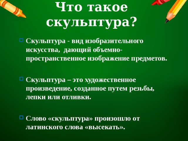 Что такое скульптура? Скульптура - вид изобразительного искусства, дающий объемно-пространственное изображение предметов.  Скульптура – это художественное произведение, созданное путем резьбы, лепки или отливки.  Слово «скульптура» произошло от латинского слова «высекать».   