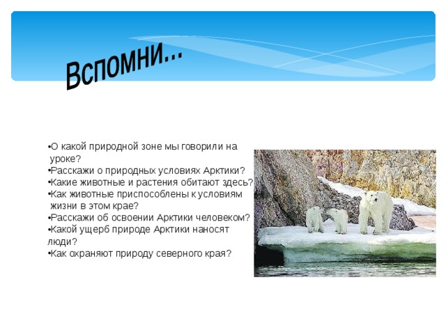 О какой природной зоне мы говорили на   уроке? Расскажи о природных условиях Арктики? Какие животные и растения обитают здесь? Как животные приспособлены к условиям    жизни в этом крае? Расскажи об освоении Арктики человеком? Какой ущерб природе Арктики наносят люди? Как охраняют природу северного края?  