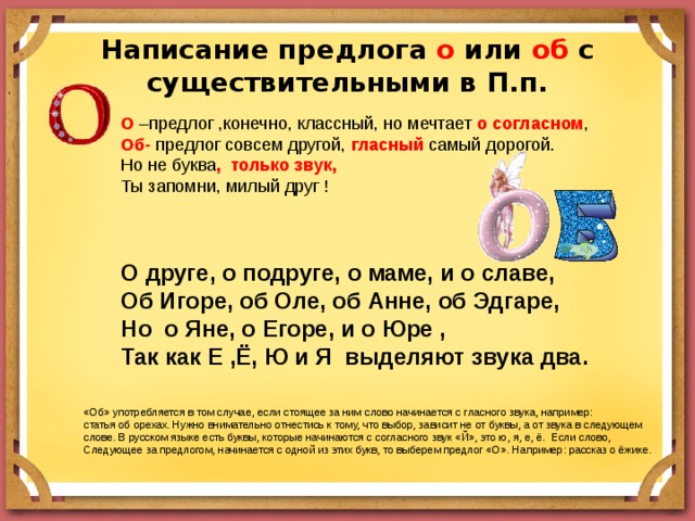 Написание предлога о или об с существительными в П.п. О –предлог ,конечно, классный, но мечтает о согласном , Об- предлог совсем другой, гласный самый дорогой. Но не буква , только звук, Ты запомни, милый друг ! О друге, о подруге, о маме, и о славе, Об Игоре, об Оле, об Анне, об Эдгаре, Но о Яне, о Егоре, и о Юре , Так как Е ,Ё, Ю и Я выделяют звука два.   «Об» употребляется в том случае, если стоящее за ним слово начинается с гласного звука, например: статья об орехах. Нужно внимательно отнестись к тому, что выбор, зависит не от буквы, а от звука в следующем слове. В русском языке есть буквы, которые начинаются с согласного звук «Й», это ю, я, е, ё. Если слово, Следующее за предлогом, начинается с одной из этих букв, то выберем предлог «О». Например: рассказ о ёжике. 