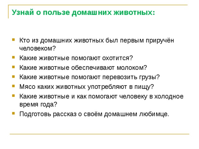 Узнай о пользе домашних животных : Кто из домашних животных был первым приручён человеком? Какие животные помогают охотится? Какие животные обеспечивают молоком? Какие животные помогают перевозить грузы? Мясо каких животных употребляют в пищу? Какие животные и как помогают человеку в холодное время года? Подготовь рассказ о своём домашнем любимце.   