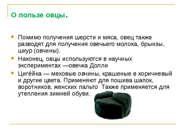 О пользе овцы . Помимо получения шерсти и мяса, овец также разводят для получения овечьего молока, брынзы, шкур (овчины). Наконец, овцы используются в научных экспериментах —овечка Долли Циге́йка — меховые овчины, крашеные в коричневый и другие цвета. Применяют для пошива шапок, воротников, женских пальто Также применяется для утепления зимней обуви.  