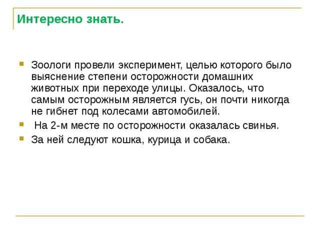 Интересно знать. Зоологи провели эксперимент, целью которого было выяснение степени осторожности домашних животных при переходе улицы. Оказалось, что самым осторожным является гусь, он почти никогда не гибнет под колесами автомобилей.  На 2-м месте по осторожности оказалась свинья. За ней следуют кошка, курица и собака. 