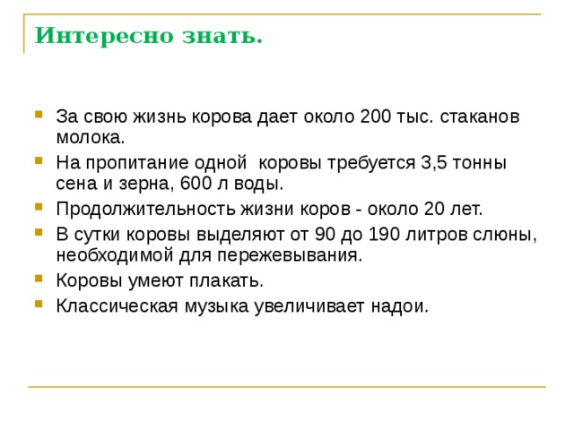 Интересно знать. За свою жизнь корова дает около 200 тыс. стаканов молока. На пропитание одной коровы требуется 3,5 тонны сена и зерна, 600 л воды. Продолжительность жизни коров - около 20 лет. В сутки коровы выделяют от 90 до 190 литров слюны, необходимой для пережевывания. Коровы умеют плакать. Классическая музыка увеличивает надои. 