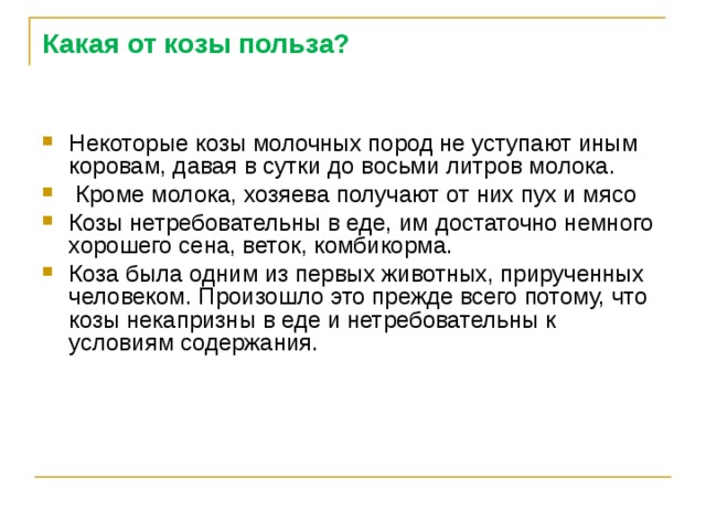 Какая от козы польза? Некоторые козы молочных пород не уступают иным коровам, давая в сутки до восьми литров молока.  Кроме молока, хозяева получают от них пух и мясо Козы нетребовательны в еде, им достаточно немного хорошего сена, веток, комбикорма. Коза была одним из первых животных, прирученных человеком. Произошло это прежде всего потому, что козы некапризны в еде и нетребовательны к условиям содержания. 