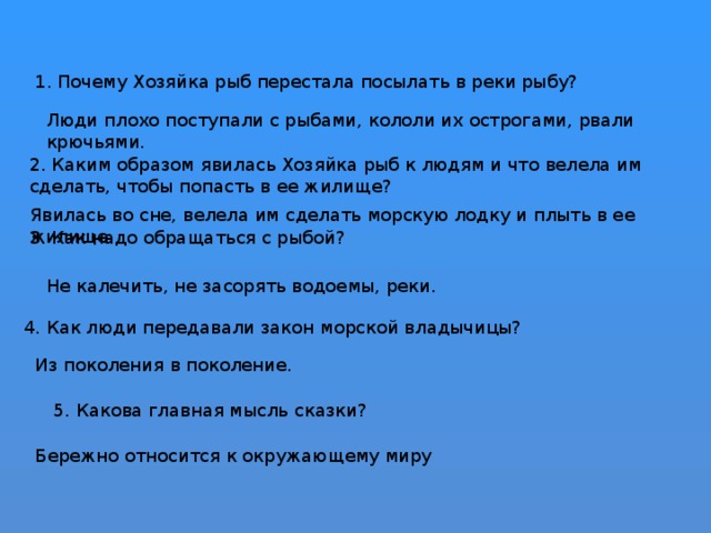 Не калечить, не засорять водоемы, реки. 4. Как люди передавали закон морской владычицы? Из поколения в поколение. 5. Какова главная мысль сказки? Бережно относится к окружающему миру 1. Почему Хозяйка рыб перестала посылать в реки рыбу? Люди плохо поступали с рыбами, кололи их острогами, рвали крючьями.   2. Каким образом явилась Хозяйка рыб к людям и что велела им сделать, чтобы попасть в ее жилище? Явилась во сне, велела им сделать морскую лодку и плыть в ее жилище.   3. Как надо обращаться с рыбой?   