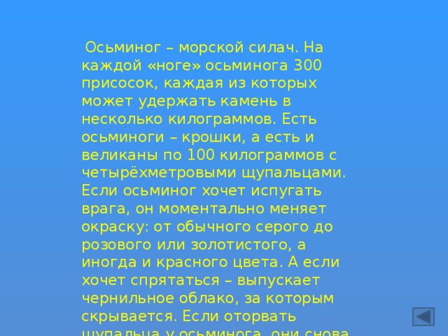  Осьминог – морской силач. На каждой «ноге» осьминога 300 присосок, каждая из которых может удержать камень в несколько килограммов. Есть осьминоги – крошки, а есть и великаны по 100 килограммов с четырёхметровыми щупальцами. Если осьминог хочет испугать врага, он моментально меняет окраску: от обычного серого до розового или золотистого, а иногда и красного цвета. А если хочет спрятаться – выпускает чернильное облако, за которым скрывается. Если оторвать щупальца у осьминога, они снова отрастают. 