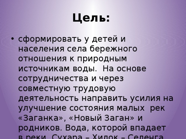 Цель:  сформировать у детей и населения села бережного отношения к природным источникам воды. На основе сотрудничества и через совместную трудовую деятельность направить усилия на улучшение состояния малых рек «Заганка», «Новый Заган» и родников. Вода, которой впадает в реки Сухара – Хилок – Селенга -Байкал. 