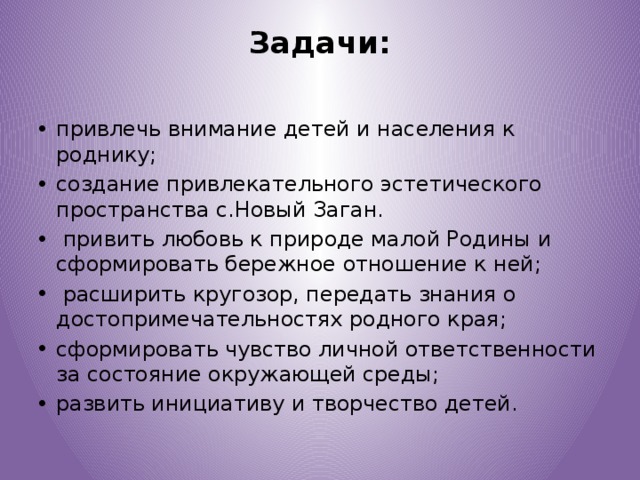 Задачи:   привлечь внимание детей и населения к роднику; создание привлекательного эстетического пространства с.Новый Заган.  привить любовь к природе малой Родины и сформировать бережное отношение к ней;  расширить кругозор, передать знания о достопримечательностях родного края; сформировать чувство личной ответственности за состояние окружающей среды; развить инициативу и творчество детей. 