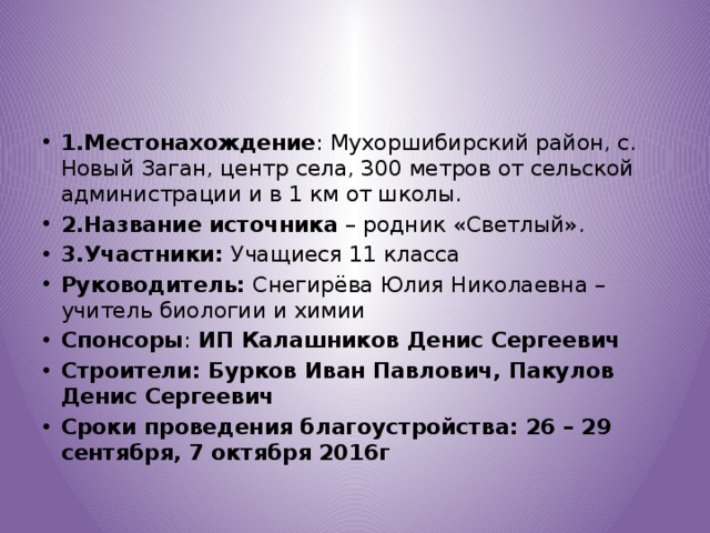 1.Местонахождение : Мухоршибирский район, с. Новый Заган, центр села, 300 метров от сельской администрации и в 1 км от школы. 2.Название источника – родник «Светлый». 3.Участники: Учащиеся 11 класса Руководитель: Снегирёва Юлия Николаевна – учитель биологии и химии Спонсоры : ИП Калашников Денис Сергеевич Строители: Бурков Иван Павлович, Пакулов Денис Сергеевич Сроки проведения благоустройства: 26 – 29 сентября, 7 октября 2016г 