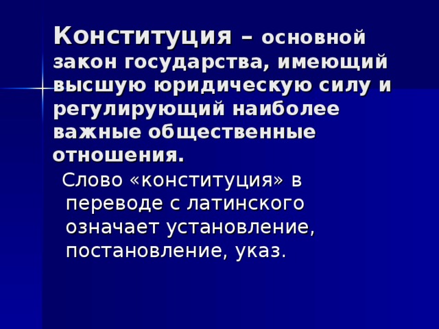 Конституция – основной закон государства, имеющий высшую юридическую силу и регулирующий наиболее важные общественные отношения.  Слово «конституция» в переводе с латинского означает установление, постановление, указ.