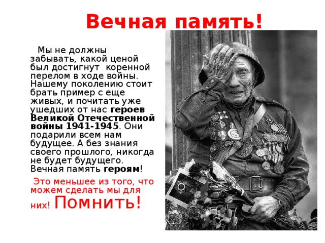 Вечная память!    Мы не должны забывать, какой ценой был достигнут  коренной перелом в ходе войны. Нашему поколению стоит брать пример с еще живых, и почитать уже ушедших от нас  героев Великой Отечественной войны 1941-1945 . Они подарили всем нам будущее. А без знания своего прошлого, никогда не будет будущего. Вечная память  героям !  Это меньшее из того, что можем сделать мы для них! Помнить!