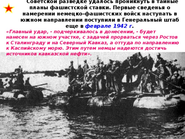Советской разведке удалось проникнуть в тайные планы фашистской ставки. Первые сведенья о намерении немецко-фашистских войск наступать в южном направлении поступили в Генеральный штаб еще в феврале 1942 г .   «Главный удар, - подчеркивалось в донесении, - будет нанесен на южном участке, с задачей прорваться через Ростов к Сталинграду и на Северный Кавказ, а оттуда по направлению к Каспийскому морю. Этим путем немцы надеются достичь источников кавказской нефти».