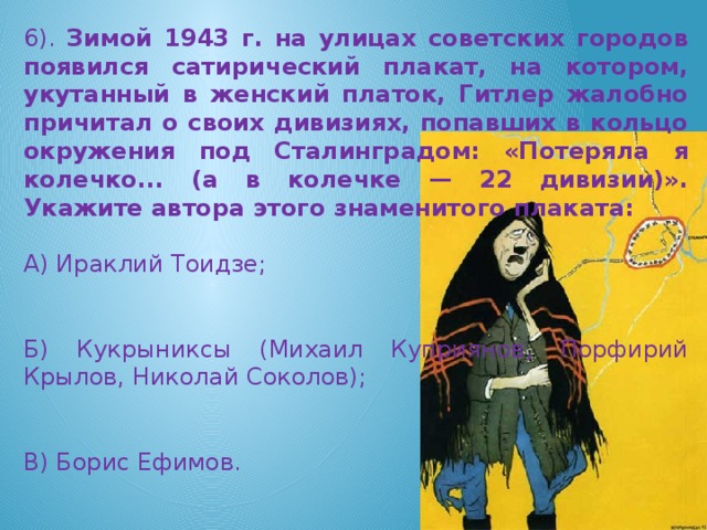 6). Зимой 1943 г. на улицах советских городов появился сатирический плакат, на котором, укутанный в женский платок, Гитлер жалобно причитал о своих дивизиях, попавших в кольцо окружения под Сталинградом: «Потеряла я колечко... (а в колечке — 22 дивизии)». Укажите автора этого знаменитого плаката: А) Ираклий Тоидзе; Б) Кукрыниксы (Михаил Куприянов, Порфирий Крылов, Николай Соколов); В) Борис Ефимов.
