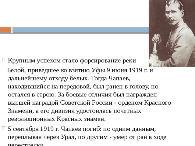 Крупным успехом стало форсирование реки  Белой, приведшее ко взятию Уфы 9 июня 1919 г. и дальнейшему отходу белых. Тогда Чапаев, находившийся на передовой, был ранен в голову, но остался в строю. За боевые отличия был награжден высшей наградой Советской России - орденом Красного Знамени, а его дивизия удостоилась почетных революционных Красных знамен. 5 сентября 1919 г. Чапаев погиб: по одним данным, переплывая через Урал, по другим - умер от ран в ходе перестрелки.  