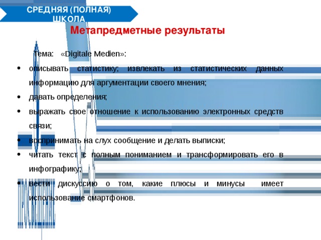 СРЕДНЯЯ (ПОЛНАЯ) ШКОЛА Метапредметные результаты Тема: «Digitale Medien»: описывать статистику; извлекать из статистических данных информацию для аргументации своего мнения; давать определения; выражать свое отношение к использованию электронных средств связи; воспринимать на слух сообщение и делать выписки; читать текст с полным пониманием и трансформировать его в инфографику; вести дискуссию о том, какие плюсы и минусы имеет использование смартфонов. 