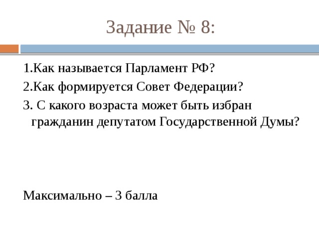 Задание № 8: 1.Как называется Парламент РФ? 2.Как формируется Совет Федерации? 3. С какого возраста может быть избран гражданин депутатом Государственной Думы? Максимально – 3 балла 