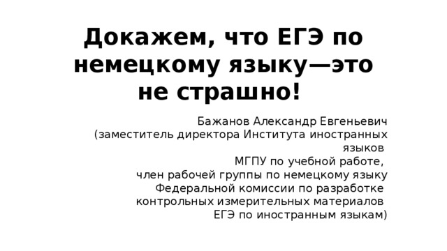 Докажем, что ЕГЭ по немецкому языку—это не страшно! Бажанов Александр Евгеньевич  (заместитель директора Института иностранных языков МГПУ по учебной работе, член рабочей группы по немецкому языку Федеральной комиссии по разработке контрольных измерительных материалов ЕГЭ по иностранным языкам) 