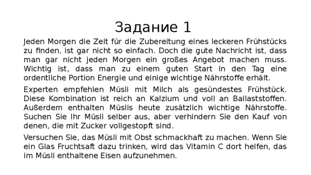 Задание 1 Jeden Morgen die Zeit für die Zubereitung eines leckeren Frühstücks zu finden, ist gar nicht so einfach. Doch die gute Nachricht ist, dass man gar nicht jeden Morgen ein großes Angebot machen muss. Wichtig ist, dass man zu einem guten Start in den Tag eine ordentliche Portion Energie und einige wichtige Nährstoffe erhält. Experten empfehlen Müsli mit Milch als gesündestes Frühstück. Diese Kombination ist reich an Kalzium und voll an Ballaststoffen. Außerdem enthalten Müslis heute zusätzlich wichtige Nährstoffe. Suchen Sie Ihr Müsli selber aus, aber verhindern Sie den Kauf von denen, die mit Zucker vollgestopft sind. Versuchen Sie, das Müsli mit Obst schmackhaft zu machen. Wenn Sie ein Glas Fruchtsaft dazu trinken, wird das Vitamin C dort helfen, das im Müsli enthaltene Eisen aufzunehmen. 