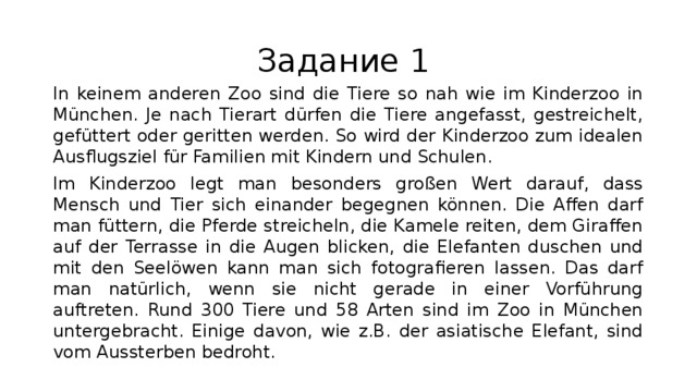 Задание 1 In keinem anderen Zoo sind die Tiere so nah wie im Kinderzoo in München. Je nach Tierart dürfen die Tiere angefasst, gestreichelt, gefüttert oder geritten werden. So wird der Kinderzoo zum idealen Ausflugsziel für Familien mit Kindern und Schulen. Im Kinderzoo legt man besonders großen Wert darauf, dass Mensch und Tier sich einander begegnen können. Die Affen darf man füttern, die Pferde streicheln, die Kamele reiten, dem Giraffen auf der Terrasse in die Augen blicken, die Elefanten duschen und mit den Seelöwen kann man sich fotografieren lassen. Das darf man natürlich, wenn sie nicht gerade in einer Vorführung auftreten. Rund 300 Tiere und 58 Arten sind im Zoo in München untergebracht. Einige davon, wie z.B. der asiatische Elefant, sind vom Aussterben bedroht. 