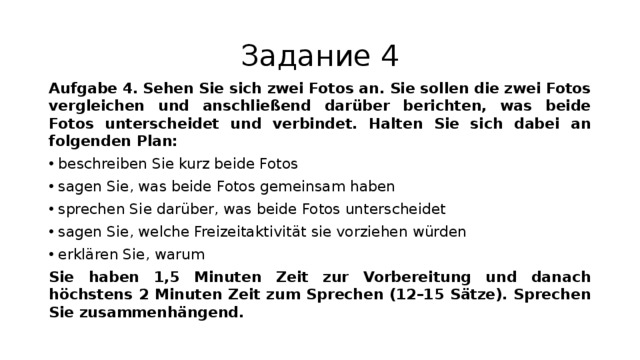 Задание 4 Aufgabe 4.  Sehen Sie sich zwei Fotos an. Sie sollen die zwei Fotos vergleichen und anschließend darüber berichten, was beide Fotos unterscheidet und verbindet. Halten Sie sich dabei an folgenden Plan: beschreiben Sie kurz beide Fotos sagen Sie, was beide Fotos gemeinsam haben sprechen Sie darüber, was beide Fotos unterscheidet sagen Sie, welche Freizeitaktivität sie vorziehen würden erklären Sie, warum Sie haben 1,5 Minuten Zeit zur Vorbereitung und danach höchstens 2 Minuten Zeit zum Sprechen (12–15 Sätze). Sprechen Sie zusammenhängend. 