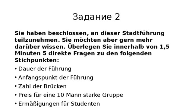 Задание 2 Sie haben beschlossen, an dieser Stadtführung teilzunehmen. Sie möchten aber gern mehr darüber wissen. Überlegen Sie innerhalb von 1,5 Minuten 5 direkte Fragen zu den folgenden Stichpunkten: Dauer der Führung Anfangspunkt der Führung Zahl der Brücken Preis für eine 10 Mann starke Gruppe Ermäßigungen für Studenten Sie haben für jede Frage je 20 Sekunden Zeit. 