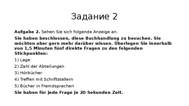 Задание 2 Aufgabe 2. Sehen Sie sich folgende Anzeige an. Sie haben beschlossen, diese Buchhandlung zu besuchen. Sie möchten aber gern mehr darüber wissen. Überlegen Sie innerhalb von 1,5 Minuten fünf direkte Fragen zu den folgenden Stichpunkten: 1) Lage 2) Zahl der Abteilungen 3) Hörbücher 4) Treffen mit Schriftstellern 5) Bücher in Fremdsprachen Sie haben für jede Frage je 20 Sekunden Zeit. 