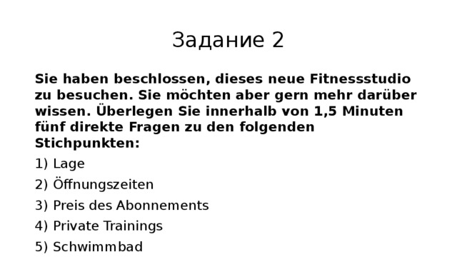 Задание 2 Sie haben beschlossen, dieses neue Fitnessstudio zu besuchen. Sie möchten aber gern mehr darüber wissen. Überlegen Sie innerhalb von 1,5 Minuten fünf direkte Fragen zu den folgenden Stichpunkten: 1) Lage 2) Öffnungszeiten 3) Preis des Abonnements 4) Private Trainings 5) Schwimmbad Sie haben für jede Frage je 20 Sekunden Zeit. 