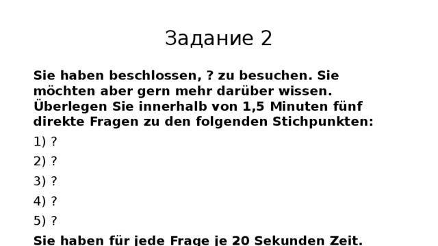 Задание 2 Sie haben beschlossen, ? zu besuchen. Sie möchten aber gern mehr darüber wissen. Überlegen Sie innerhalb von 1,5 Minuten fünf direkte Fragen zu den folgenden Stichpunkten: 1) ? 2) ? 3) ? 4) ? 5) ? Sie haben für jede Frage je 20 Sekunden Zeit. 