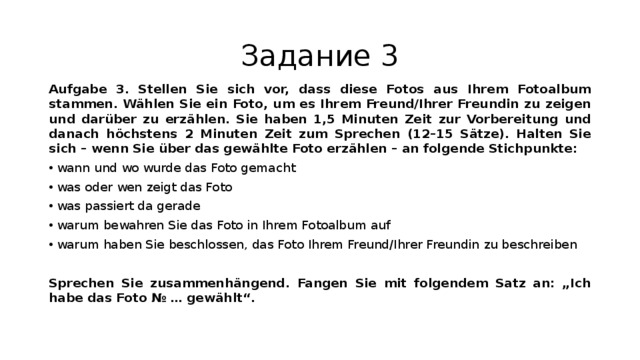 Задание 3 Aufgabe 3.  Stellen Sie sich vor, dass diese Fotos aus Ihrem Fotoalbum stammen. Wählen Sie ein Foto, um es Ihrem Freund/Ihrer Freundin zu zeigen und darüber zu erzählen. Sie haben 1,5 Minuten Zeit zur Vorbereitung und danach höchstens 2 Minuten Zeit zum Sprechen (12–15 Sätze). Halten Sie sich – wenn Sie über das gewählte Foto erzählen – an folgende Stichpunkte: wann und wo wurde das Foto gemacht was oder wen zeigt das Foto was passiert da gerade warum bewahren Sie das Foto in Ihrem Fotoalbum auf warum haben Sie beschlossen, das Foto Ihrem Freund/Ihrer Freundin zu beschreiben  Sprechen Sie zusammenhängend. Fangen Sie mit folgendem Satz an: „Ich habe das Foto № … gewählt“. 