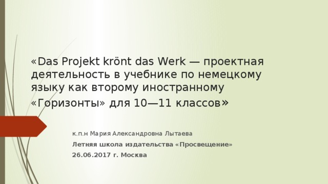 «Das Projekt krӧnt das Werk — проектная деятельность в учебнике по немецкому языку как второму иностранному «Горизонты» для 10—11 классов »  к.п.н Мария Александровна Лытаева Летняя школа издательства «Просвещение» 26.06.2017 г. Москва  