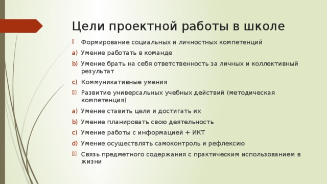 Цели проектной работы в школе Формирование социальных и личностных компетенций Умение работать в команде Умение брать на себя ответственность за личных и коллективный результат Коммуникативные умения Развитие универсальных учебных действий (методическая компетенция) Умение ставить цели и достигать их Умение планировать свою деятельность Умение работы с информацией + ИКТ Умение осуществлять самоконтроль и рефлексию Связь предметного содержания с практическим использованием в жизни 
