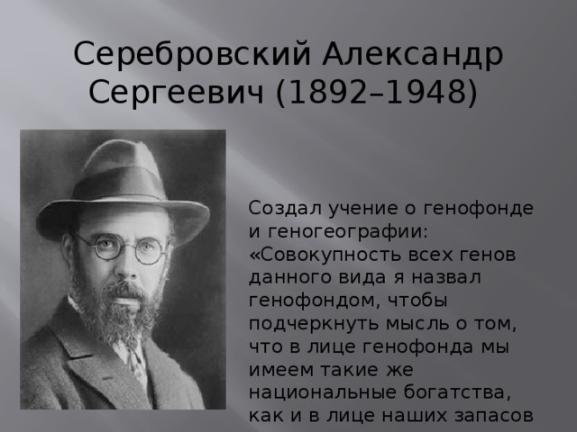 Серебровский Александр Сергеевич (1892–1948) Создал учение о генофонде и геногеографии: «Совокупность всех генов данного вида я назвал генофондом, чтобы подчеркнуть мысль о том, что в лице генофонда мы имеем такие же национальные богатства, как и в лице наших запасов угля, скрытых в наших недрах». 