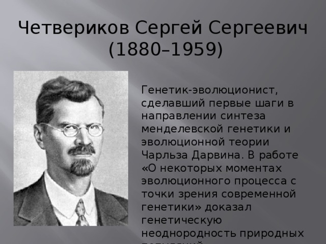 Четвериков Сергей Сергеевич  (1880–1959) Генетик-эволюционист, сделавший первые шаги в направлении синтеза менделевской генетики и эволюционной теории Чарльза Дарвина. В работе «О некоторых моментах эволюционного процесса с точки зрения современной генетики» доказал генетическую неоднородность природных популяций. 