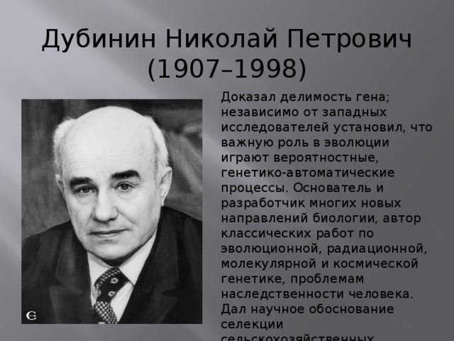 Дубинин Николай Петрович  (1907–1998) Доказал делимость гена; независимо от западных исследователей установил, что важную роль в эволюции играют вероятностные, генетико-автоматические процессы. Основатель и разработчик многих новых направлений биологии, автор классических работ по эволюционной, радиационной, молекулярной и космической генетике, проблемам наследственности человека. Дал научное обоснование селекции сельскохозяйственных животных, растений и микроорганизмов, внёс вклад в развитие медицинской генетики, наметил пути развития генетики в ХХ веке. 