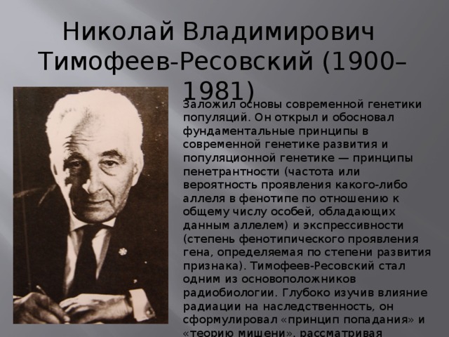 Николай Владимирович Тимофеев-Ресовский (1900–1981) Заложил основы современной генетики популяций. Он открыл и обосновал фундаментальные принципы в современной генетике развития и популяционной генетике — принципы пенетрантности (частота или вероятность проявления какого-либо аллеля в фенотипе по отношению к общему числу особей, обладающих данным аллелем) и экспрессивности (степень фенотипического проявления гена, определяемая по степени развития признака). Тимофеев-Ресовский стал одним из основоположников радиобиологии. Глубоко изучив влияние радиации на наследственность, он сформулировал «принцип попадания» и «теорию мишени», рассматривая генетические структуры как «мишени» при ионизирующем облучении. 