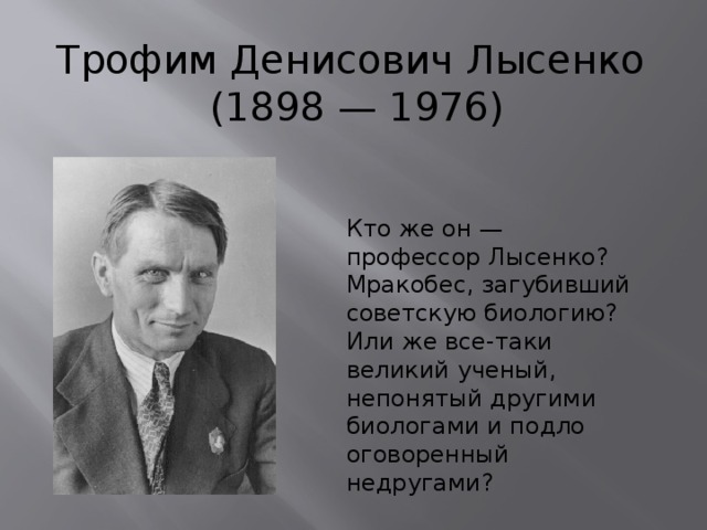 Трофим Денисович Лысенко  (1898 — 1976) Кто же он — профессор Лысенко? Мракобес, загубивший советскую биологию? Или же все-таки великий ученый, непонятый другими биологами и подло оговоренный недругами?  