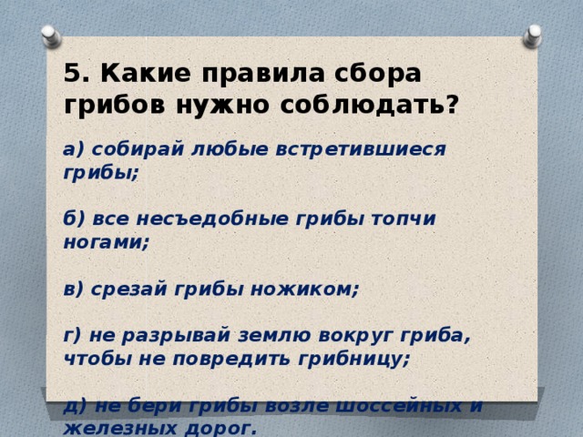 5. Какие правила сбора грибов нужно соблюдать? а) собирай любые встретившиеся грибы;  б) все несъедобные грибы топчи ногами;  в) срезай грибы ножиком;  г) не разрывай землю вокруг гриба, чтобы не повредить грибницу;  д) не бери грибы возле шоссейных и железных дорог. 