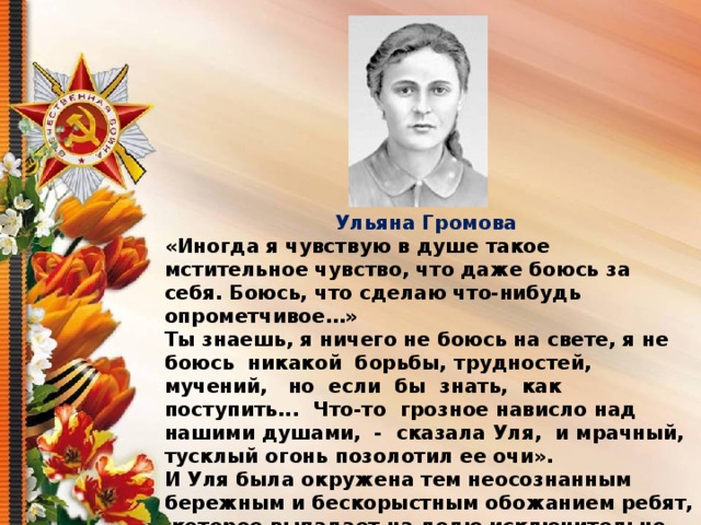 Ульяна Громова «Иногда я чувствую в душе такое мстительное чувство, что даже боюсь за себя. Боюсь, что сделаю что-нибудь опрометчивое…» Ты знаешь, я ничего не боюсь на свете, я не боюсь никакой борьбы, трудностей, мучений, но если бы знать, как поступить... Что-то грозное нависло над нашими душами, - сказала Уля, и мрачный, тусклый огонь позолотил ее очи». И Уля была окружена тем неосознанным бережным и бескорыстным обожанием ребят, которое выпадает на долю исключительно сильных и чистых девушек. Именно поэтому, а не только потому, что она была начитанна и умна, она естественно, свободно, даже незаметно для самой себя владела душами подруг и товарищей первомайцев. 