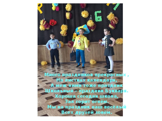 Много праздников прекрасных ,  На листках календаря,  А меж ними тоже праздник  Школьный – праздник Букваря. Хороша сегодня школа,  Зал горит огнём.  Мы на праздник наш весёлый  Всех друзей зовём. 