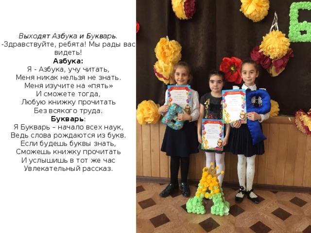 Выходят Азбука и Букварь. -Здравствуйте, ребята! Мы рады вас видеть! Азбука: Я - Азбука, учу читать, Меня никак нельзя не знать. Меня изучите на «пять» И сможете тогда, Любую книжку прочитать Без всякого труда. Букварь : Я Букварь – начало всех наук, Ведь слова рождаются из букв. Если будешь буквы знать, Сможешь книжку прочитать И услышишь в тот же час Увлекательный рассказ. 