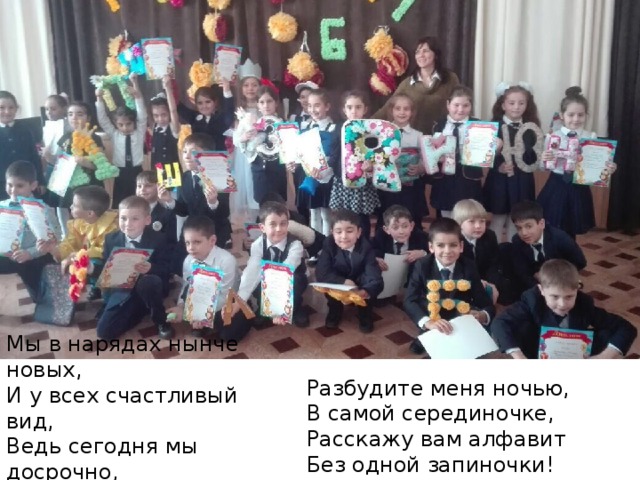Мы в нарядах нынче новых,  И у всех счастливый вид,  Ведь сегодня мы досрочно,  Изучили алфавит! Разбудите меня ночью,  В самой серединочке,  Расскажу вам алфавит  Без одной запиночки!   