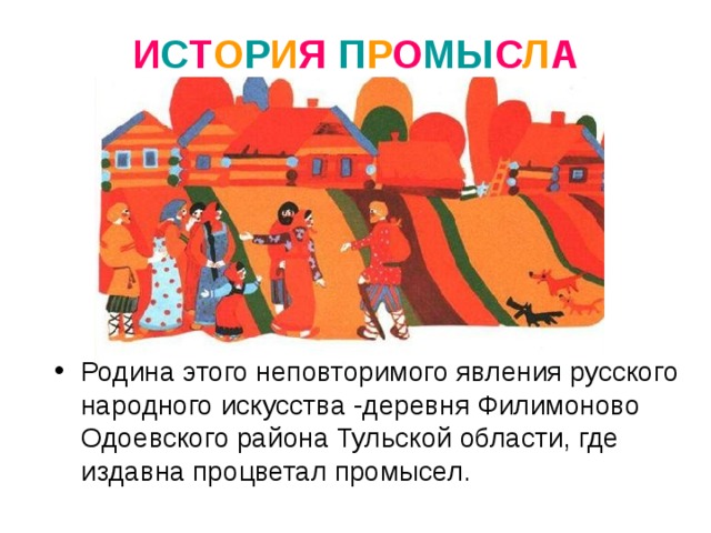 И С Т О Р И Я  П Р О МЫ С Л А Родина этого неповторимого явления русского народного искусства -деревня Филимоново Одоевского района Тульской области, где издавна процветал промысел. 