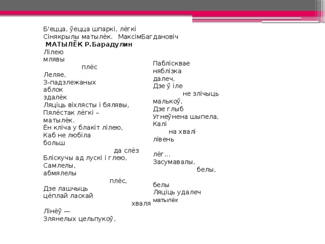 Б'ецца, ўецца шпаркі, лёгкі Сінякрылы матылёк.  МаксімБагдановіч  МАТЫЛЁК Р.Барадулин Лілею   млявы  плёс   Леляе,  З-падзлежаных аблок здалёк Ляціць віхлясты і бялявы, Пялёстак лёгкі – матылёк. Ён кліча у блакіт лілею, Каб не любіла больш  да слёз Бліскучы ад лускі і глею, Самлелы, абмялелы  плёс, Дзе лашчыць цёплай ласкай  хваля Лінёў — Злянелых цельпукоў, Паблісквае няблізка далеч, Дзе ў іле  не злічыць малькоў, Дзе глыб Угнеўнена шыпела, Калі  на хвалі лівень  лёг... Засумавалы,  белы,  белы Ляціць удалеч матылёк 