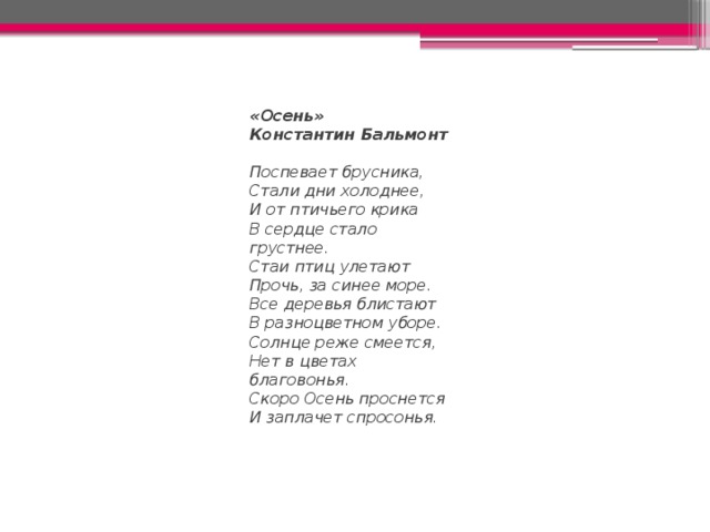 «Осень» Константин Бальмонт Поспевает брусника,  Стали дни холоднее,  И от птичьего крика  В сердце стало грустнее. Стаи птиц улетают  Прочь, за синее море.  Все деревья блистают  В разноцветном уборе. Солнце реже смеется,  Нет в цветах благовонья.  Скоро Осень проснется  И заплачет спросонья. 