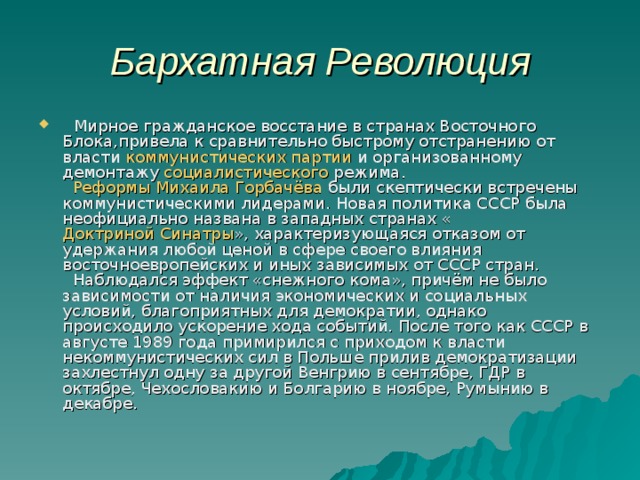 Бархатная Революция  Мирное гражданское восстание в странах Восточного Блока , привела к сравнительно быстрому отстранению от власти коммунистических партии  и организованному демонтажу социалистического  режима .   Реформы Михаила Горбачёва  были скептически встречены коммунистическими лидерами . Новая политика СССР была неофициально названа в западных странах « Доктриной Синатры » , характеризующаяся отказом от удержания любой ценой в сфере своего влияния восточноевропейских и иных зависимых от СССР стран.  Наблюдался эффект «снежного кома», причём не было зависимости от наличия экономических и социальных условий, благоприятных для демократии, однако происходило ускорение хода событий. После того как СССР в августе 1989 года примирился с приходом к власти некоммунистических сил в Польше прилив демократизации захлестнул одну за другой Венгрию в сентябре, ГДР в октябре, Чехословакию и Болгарию в ноябре, Румынию в декабре. 