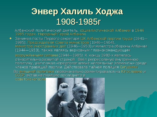 Энвер Халиль Ходжа   1908-1985г   Албанский политический деятель,  социалистической Албании  в  1944  1985 годах .  Народный Герой Албании . Занимал посты Первого секретаря  ЦК Албанской партии труда  (1941—1985),  Председателя Совета министров  (1946—1954),  министра иностранных дел  (1946—1953) и министра обороны Албании (1944—1953), также являясь верховным главнокомандующим  вооружёнными силами  (1944—1985) . К  концу 1980-х являлась относительно развитой страной. Ввёл репрессивную внутреннюю политику, уничтожал «предполагаемые нелояльные элементы» среди членов правящей партии. Действовала тайная полиция  Сигурими .  Во  внешней политике  первоначально ориентировался на  Югославию  и СССР , встав на позицию последнего в  советско-югославском конфликте 