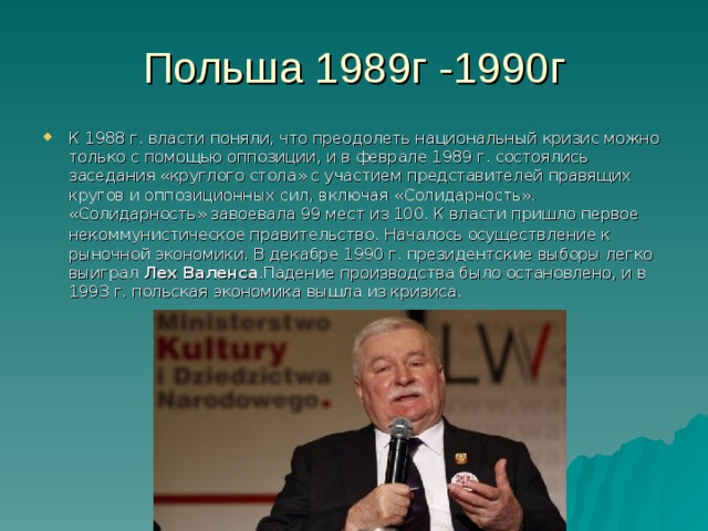 К 1988 г. власти поняли, что преодолеть национальный кризис можно только с помощью оппозиции, и в феврале 1989 г. состоя­лись заседания «круглого стола» с участием представителей правя­щих кругов и оппозиционных сил, включая «Солидарность». «Солидарность» завоевала 99 мест из 100. К власти пришло первое некоммунистическое правительство .  Началось осуществление к рыночной экономики . В декабре 1990 г. президентские выборы легко выиграл Лех Ва­ленса . Падение производства было остановлено, и в 1993 г. польская экономика вышла из кризиса. 