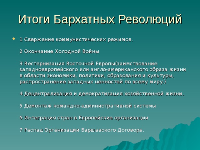 1 Свержение коммунистических режимов .   2 Окончание Холодной Войны   3 Вестернизация Восточной Европы(заимствование западноевропейского или англо-американского образа жизни в области экономики, политики, образования и культуры, распространение западных ценностей по всему миру.)   4 Децентрализация и демократизация хозяйственной жизни .   5 Демонтаж командно-административной системы   6 Интеграция стран в Европейские организации   7 Распад Организации Варшавского Договора . 