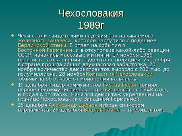 Чехословакия  1989 г Чехи стали свидетелями падения так называемого  железного занавеса , которое наступило с падением  Берлинской стены . В ответ на события в  Восточной Германии , и в отсутствие какой-либо реакции СССР, начались массовые митинги. 17 ноября 1989 начались столкновения студентов с полицией. 27 ноября в стране прошла общая двухчасовая забастовка, 20 ноября количество демонстрантов выросло с 200 тыс. до полумиллиона. 28 ноября Компартия Чехословакии  объявила об отказе от монополии на власть. 10 декабря лидер коммунистов  Густав Гусак  принял первое некоммунистическое правительство с 1948 года, и подал в отставку. Начался демонтаж укреплений на границе Чехословакии с Западной Германией. 28 декабря  Александр Дубчек  избран спикером парламента, 29 декабря  Вацлав  Гавел  — президентом. 